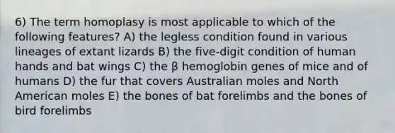 6) The term homoplasy is most applicable to which of the following features? A) the legless condition found in various lineages of extant lizards B) the five-digit condition of human hands and bat wings C) the β hemoglobin genes of mice and of humans D) the fur that covers Australian moles and North American moles E) the bones of bat forelimbs and the bones of bird forelimbs