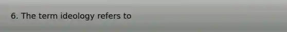 6. The term ideology refers to