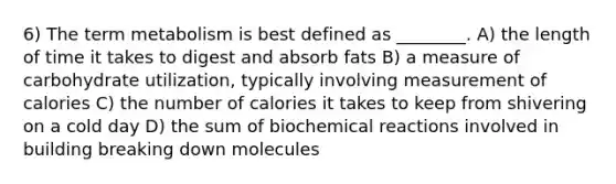 6) The term metabolism is best defined as ________. A) the length of time it takes to digest and absorb fats B) a measure of carbohydrate utilization, typically involving measurement of calories C) the number of calories it takes to keep from shivering on a cold day D) the sum of <a href='https://www.questionai.com/knowledge/kVn7fMxiFS-biochemical-reactions' class='anchor-knowledge'>bio<a href='https://www.questionai.com/knowledge/kc6NTom4Ep-chemical-reactions' class='anchor-knowledge'>chemical reactions</a></a> involved in building breaking down molecules