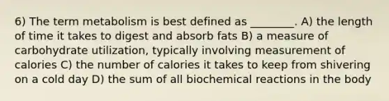 6) The term metabolism is best defined as ________. A) the length of time it takes to digest and absorb fats B) a measure of carbohydrate utilization, typically involving measurement of calories C) the number of calories it takes to keep from shivering on a cold day D) the sum of all biochemical reactions in the body