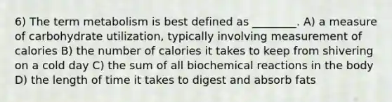 6) The term metabolism is best defined as ________. A) a measure of carbohydrate utilization, typically involving measurement of calories B) the number of calories it takes to keep from shivering on a cold day C) the sum of all biochemical reactions in the body D) the length of time it takes to digest and absorb fats