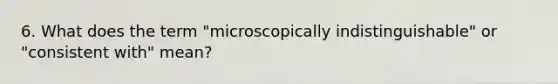 6. What does the term "microscopically indistinguishable" or "consistent with" mean?