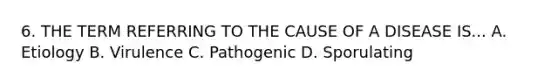 6. THE TERM REFERRING TO THE CAUSE OF A DISEASE IS... A. Etiology B. Virulence C. Pathogenic D. Sporulating