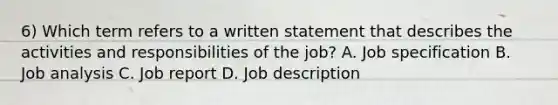 6) Which term refers to a written statement that describes the activities and responsibilities of the job? A. Job specification B. Job analysis C. Job report D. Job description