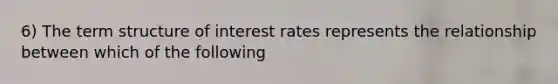 6) The term structure of interest rates represents the relationship between which of the following