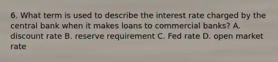 6. What term is used to describe the interest rate charged by the central bank when it makes loans to commercial banks? A. discount rate B. reserve requirement C. Fed rate D. open market rate