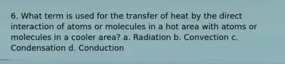 6. What term is used for the transfer of heat by the direct interaction of atoms or molecules in a hot area with atoms or molecules in a cooler area? a. Radiation b. Convection c. Condensation d. Conduction