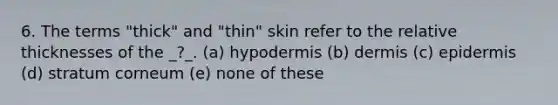 6. The terms "thick" and "thin" skin refer to the relative thicknesses of the _?_. (a) hypodermis (b) dermis (c) epidermis (d) stratum corneum (e) none of these