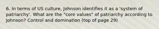 6. In terms of US culture, Johnson identifies it as a 'system of patriarchy'. What are the "core values" of patriarchy according to Johnson? Control and domination (top of page 29)