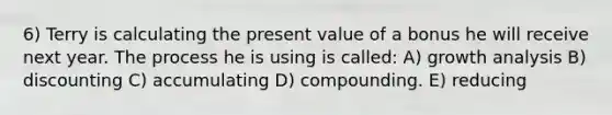 6) Terry is calculating the present value of a bonus he will receive next year. The process he is using is called: A) growth analysis B) discounting C) accumulating D) compounding. E) reducing