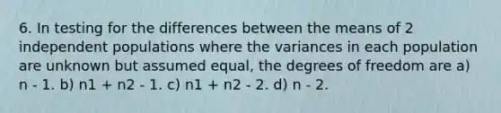 6. In testing for the differences between the means of 2 independent populations where the variances in each population are unknown but assumed equal, the degrees of freedom are a) n - 1. b) n1 + n2 - 1. c) n1 + n2 - 2. d) n - 2.