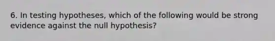 6. In testing hypotheses, which of the following would be strong evidence against the null hypothesis?