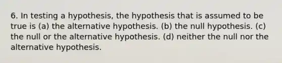 6. In testing a hypothesis, the hypothesis that is assumed to be true is (a) the alternative hypothesis. (b) the null hypothesis. (c) the null or the alternative hypothesis. (d) neither the null nor the alternative hypothesis.