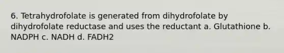 6. Tetrahydrofolate is generated from dihydrofolate by dihydrofolate reductase and uses the reductant a. Glutathione b. NADPH c. NADH d. FADH2