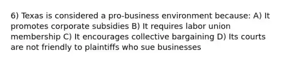 6) Texas is considered a pro-business environment because: A) It promotes corporate subsidies B) It requires labor union membership C) It encourages collective bargaining D) Its courts are not friendly to plaintiffs who sue businesses