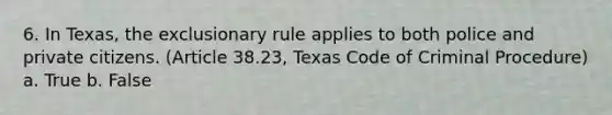 6. In Texas, the exclusionary rule applies to both police and private citizens. (Article 38.23, Texas Code of Criminal Procedure) a. True b. False