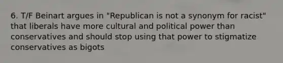 6. T/F Beinart argues in "Republican is not a synonym for racist" that liberals have more cultural and political power than conservatives and should stop using that power to stigmatize conservatives as bigots