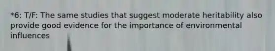*6: T/F: The same studies that suggest moderate heritability also provide good evidence for the importance of environmental influences
