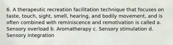 6. A therapeutic recreation facilitation technique that focuses on taste, touch, sight, smell, hearing, and bodily movement, and is often combined with reminiscence and remotivation is called a. Sensory overload b. Aromatherapy c. Sensory stimulation d. Sensory integration