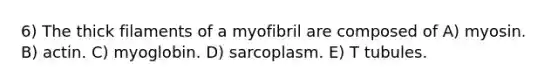 6) The thick filaments of a myofibril are composed of A) myosin. B) actin. C) myoglobin. D) sarcoplasm. E) T tubules.