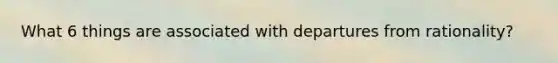 What 6 things are associated with departures from rationality?