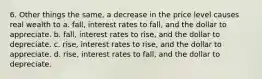 6. Other things the same, a decrease in the price level causes real wealth to a. fall, interest rates to fall, and the dollar to appreciate. b. fall, interest rates to rise, and the dollar to depreciate. c. rise, interest rates to rise, and the dollar to appreciate. d. rise, interest rates to fall, and the dollar to depreciate.