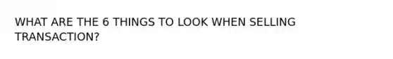 WHAT ARE THE 6 THINGS TO LOOK WHEN SELLING TRANSACTION?