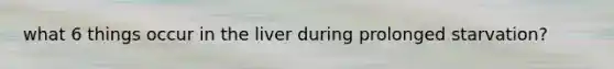 what 6 things occur in the liver during prolonged starvation?