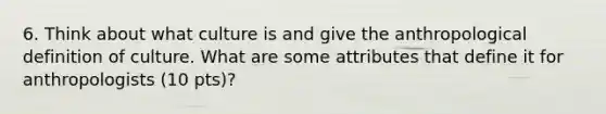 6. Think about what culture is and give the anthropological definition of culture. What are some attributes that define it for anthropologists (10 pts)?