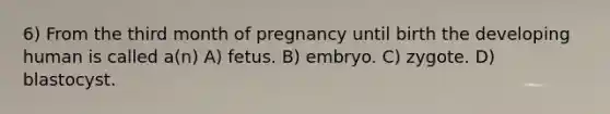 6) From the third month of pregnancy until birth the developing human is called a(n) A) fetus. B) embryo. C) zygote. D) blastocyst.