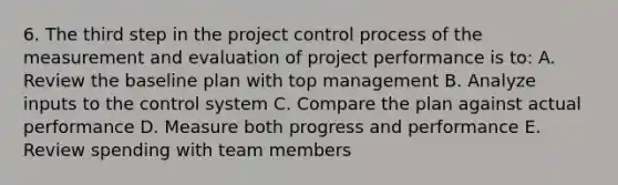 6. The third step in the project control process of the measurement and evaluation of project performance is to: A. Review the baseline plan with top management B. Analyze inputs to the control system C. Compare the plan against actual performance D. Measure both progress and performance E. Review spending with team members