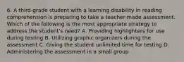 6. A third-grade student with a learning disability in reading comprehension is preparing to take a teacher-made assessment. Which of the following is the most appropriate strategy to address the student's need? A. Providing highlighters for use during testing B. Utilizing graphic organizers during the assessment C. Giving the student unlimited time for testing D. Administering the assessment in a small group