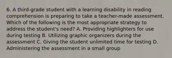 6. A third-grade student with a learning disability in reading comprehension is preparing to take a teacher-made assessment. Which of the following is the most appropriate strategy to address the student's need? A. Providing highlighters for use during testing B. Utilizing graphic organizers during the assessment C. Giving the student unlimited time for testing D. Administering the assessment in a small group