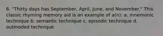 6. "Thirty days has September, April, June, and November." This classic rhyming memory aid is an example of a(n): a. mnemonic technique b. semantic technique c. episodic technique d. outmoded technique