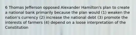 6 Thomas Jefferson opposed Alexander Hamilton's plan to create a national bank primarily because the plan would (1) weaken the nation's currency (2) increase the national debt (3) promote the interests of farmers (4) depend on a loose interpretation of the Constitution