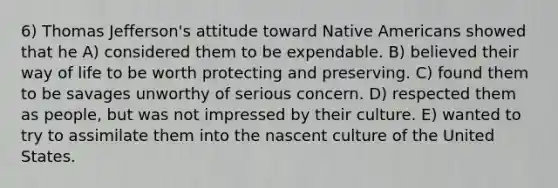 6) Thomas Jefferson's attitude toward Native Americans showed that he A) considered them to be expendable. B) believed their way of life to be worth protecting and preserving. C) found them to be savages unworthy of serious concern. D) respected them as people, but was not impressed by their culture. E) wanted to try to assimilate them into the nascent culture of the United States.