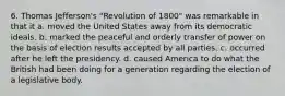 6. Thomas Jefferson's "Revolution of 1800" was remarkable in that it a. moved the United States away from its democratic ideals. b. marked the peaceful and orderly transfer of power on the basis of election results accepted by all parties. c. occurred after he left the presidency. d. caused America to do what the British had been doing for a generation regarding the election of a legislative body.