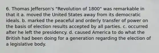 6. Thomas Jefferson's "Revolution of 1800" was remarkable in that it a. moved the United States away from its democratic ideals. b. marked the peaceful and orderly transfer of power on the basis of election results accepted by all parties. c. occurred after he left the presidency. d. caused America to do what the British had been doing for a generation regarding the election of a legislative body.