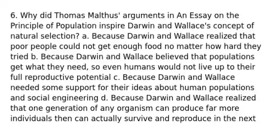 6. Why did Thomas Malthus' arguments in An Essay on the Principle of Population inspire Darwin and Wallace's concept of natural selection? a. Because Darwin and Wallace realized that poor people could not get enough food no matter how hard they tried b. Because Darwin and Wallace believed that populations get what they need, so even humans would not live up to their full reproductive potential c. Because Darwin and Wallace needed some support for their ideas about human populations and social engineering d. Because Darwin and Wallace realized that one generation of any organism can produce far more individuals then can actually survive and reproduce in the next