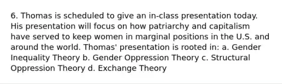 6. Thomas is scheduled to give an in-class presentation today. His presentation will focus on how patriarchy and capitalism have served to keep women in marginal positions in the U.S. and around the world. Thomas' presentation is rooted in: a. Gender Inequality Theory b. Gender Oppression Theory c. Structural Oppression Theory d. Exchange Theory