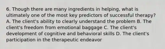 6. Though there are many ingredients in helping, what is ultimately one of the most key predictors of successful therapy? A. The client's ability to clearly understand the problem B. The client's freedom from emotional baggage C. The client's development of cognitive and behavioral skills D. The client's participation in the therapeutic endeavor