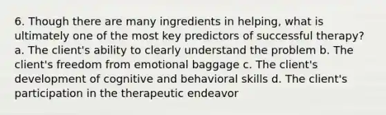 6. Though there are many ingredients in helping, what is ultimately one of the most key predictors of successful therapy? a. The client's ability to clearly understand the problem b. The client's freedom from emotional baggage c. The client's development of cognitive and behavioral skills d. The client's participation in the therapeutic endeavor