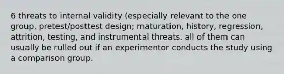 6 threats to internal validity (especially relevant to the one group, pretest/posttest design; maturation, history, regression, attrition, testing, and instrumental threats. all of them can usually be rulled out if an experimentor conducts the study using a comparison group.