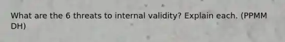 What are the 6 threats to internal validity? Explain each. (PPMM DH)