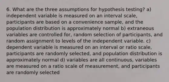 6. What are the three assumptions for hypothesis testing? a) independent variable is measured on an interval scale, participants are based on a convenience sample, and the population distribution is approximately normal b) extraneous variables are controlled for, random selection of participants, and random assignment to levels of the independent variable. c) dependent variable is measured on an interval or ratio scale, participants are randomly selected, and population distribution is approximately normal d) variables are all continuous, variables are measured on a ratio scale of measurement, and participants are randomly selected