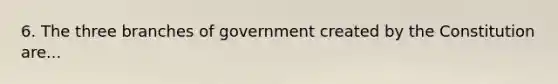 6. The three branches of government created by the Constitution are...