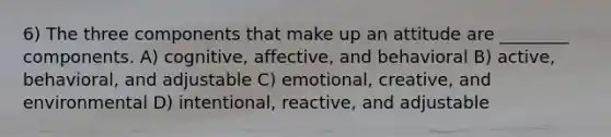 6) The three components that make up an attitude are ________ components. A) cognitive, affective, and behavioral B) active, behavioral, and adjustable C) emotional, creative, and environmental D) intentional, reactive, and adjustable