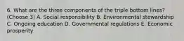 6. What are the three components of the triple bottom lines? (Choose 3) A. Social responsibility B. Environmental stewardship C. Ongoing education D. Governmental regulations E. Economic prosperity