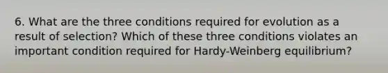 6. What are the three conditions required for evolution as a result of selection? Which of these three conditions violates an important condition required for Hardy-Weinberg equilibrium?