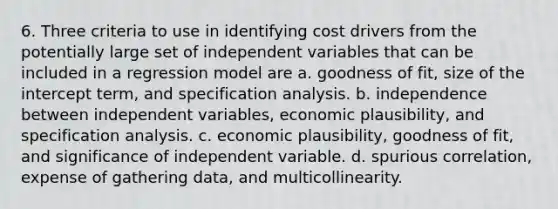 6. Three criteria to use in identifying cost drivers from the potentially large set of independent variables that can be included in a regression model are a. goodness of fit, size of the intercept term, and specification analysis. b. independence between independent variables, economic plausibility, and specification analysis. c. economic plausibility, goodness of fit, and significance of independent variable. d. spurious correlation, expense of gathering data, and multicollinearity.